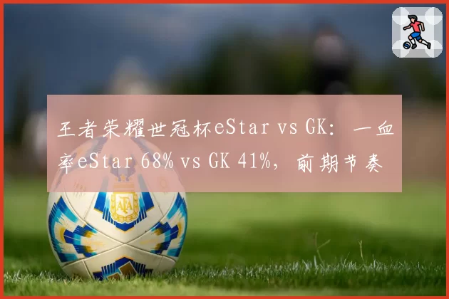 王者荣耀世冠杯eStar vs GK：一血率eStar 68% vs GK 41%，前期节奏掌控力对比