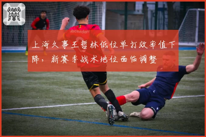 上海久事王哲林低位单打效率值下降，新赛季战术地位面临调整