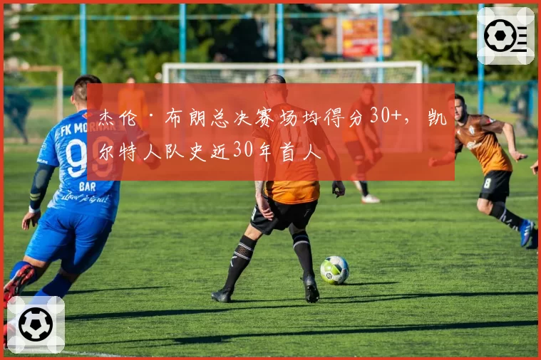 杰伦·布朗总决赛场均得分30+，凯尔特人队史近30年首人