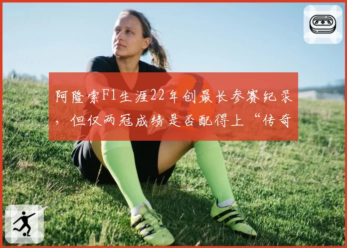 阿隆索F1生涯22年创最长参赛纪录，但仅两冠成绩是否配得上“传奇”称号？