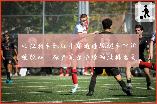 法拉利车队红牛赛道违规超车申诉被驳回，勒克莱尔连续两站排名受影响