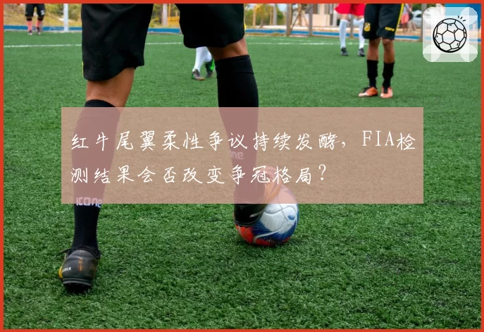 红牛尾翼柔性争议持续发酵，FIA检测结果会否改变争冠格局？