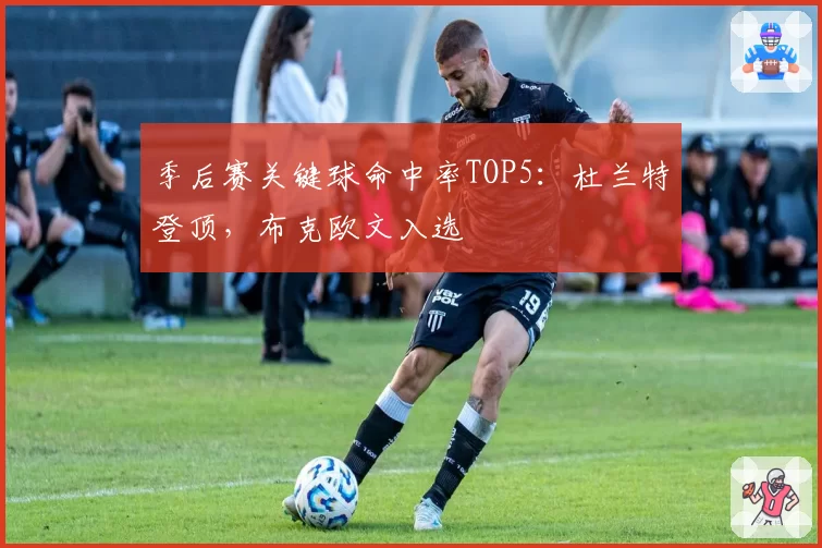 季后赛关键球命中率TOP5:杜兰特登顶,布克欧文入选