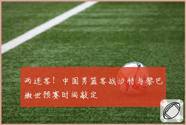 两连客！中国男篮客战沙特与黎巴嫩世预赛时间敲定