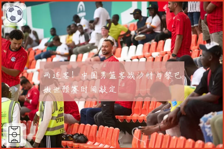 两连客！中国男篮客战沙特与黎巴嫩世预赛时间敲定