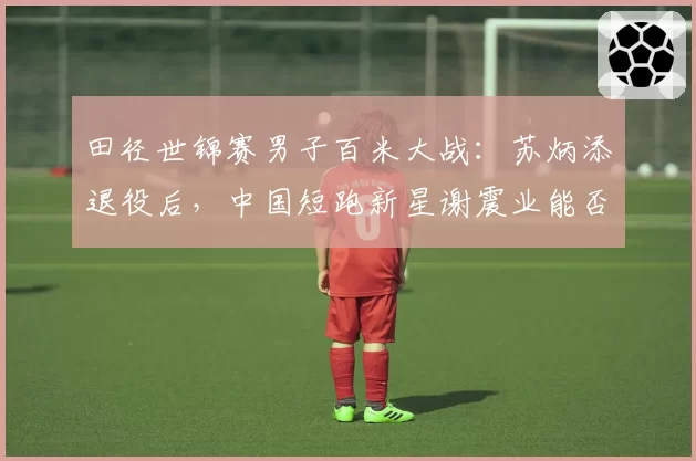 田径世锦赛男子百米大战：苏炳添退役后，中国短跑新星谢震业能否突围？
