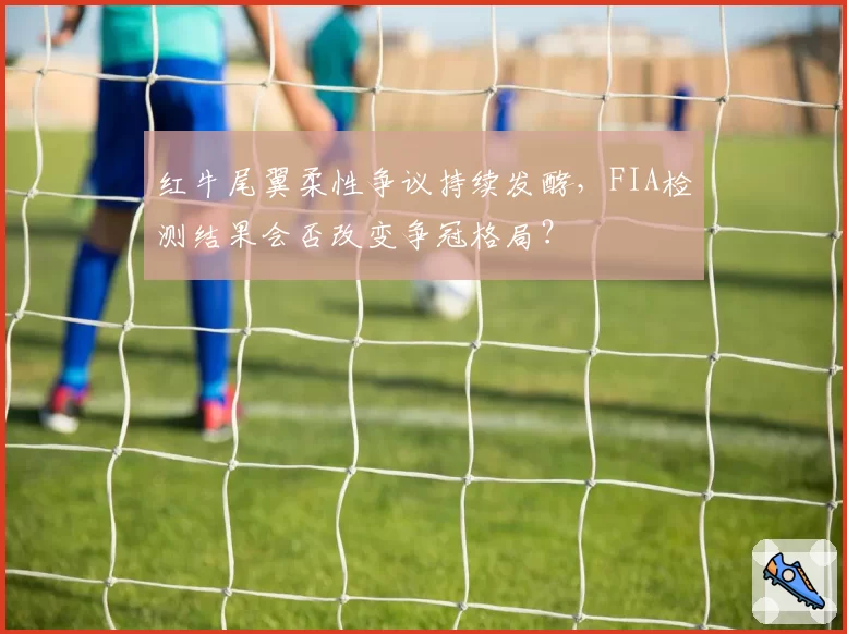 红牛尾翼柔性争议持续发酵，FIA检测结果会否改变争冠格局？