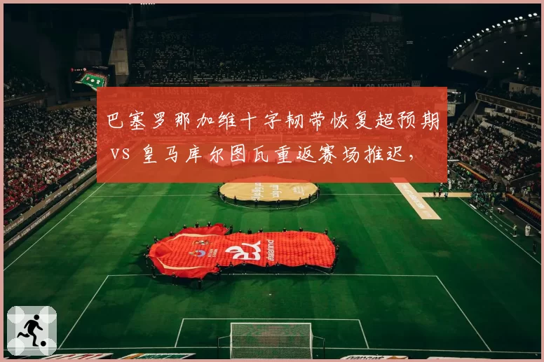 巴塞罗那加维十字韧带恢复超预期 vs 皇马库尔图瓦重返赛场推迟，西班牙德比门将复出时间差对比