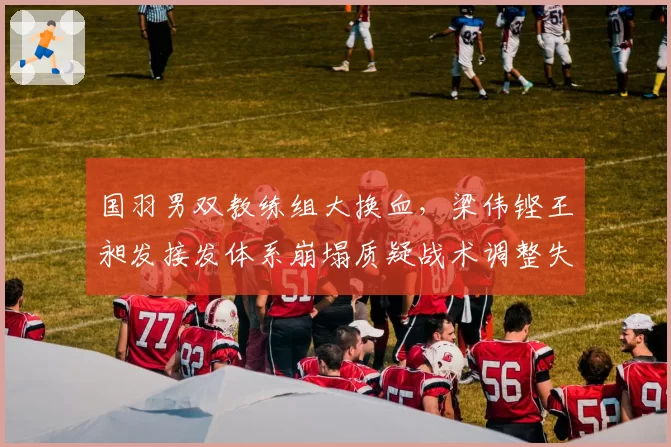 国羽男双教练组大换血，梁伟铿王昶发接发体系崩塌质疑战术调整失败