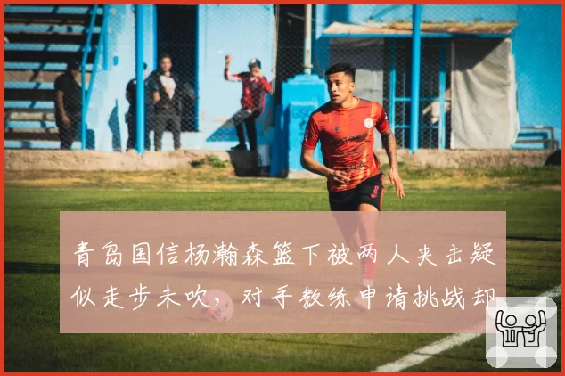 青岛国信杨瀚森篮下被两人夹击疑似走步未吹，对手教练申请挑战却因规则限制无法改判