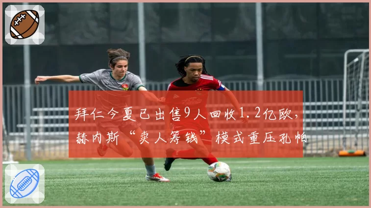 拜仁今夏已出售9人回收1.2亿欧，赫内斯“卖人筹钱”模式重压孔帕尼