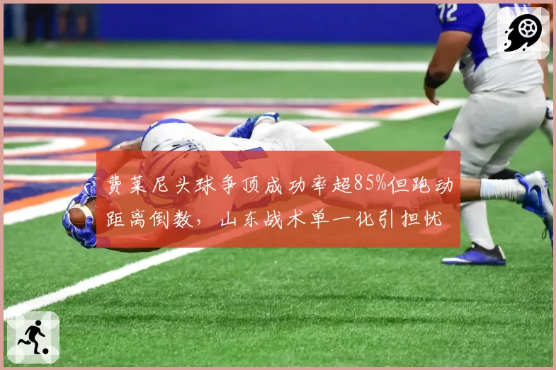 费莱尼头球争顶成功率超85%但跑动距离倒数，山东战术单一化引担忧