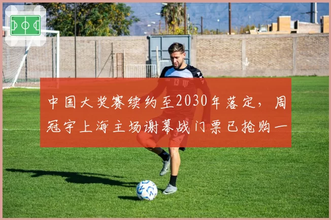 中国大奖赛续约至2030年落定，周冠宇上海主场谢幕战门票已抢购一空