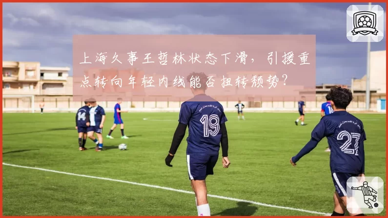 上海久事王哲林状态下滑，引援重点转向年轻内线能否扭转颓势？