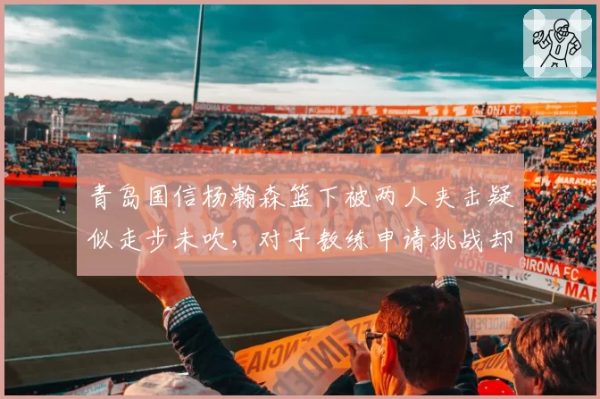 青岛国信杨瀚森篮下被两人夹击疑似走步未吹，对手教练申请挑战却因规则限制无法改判