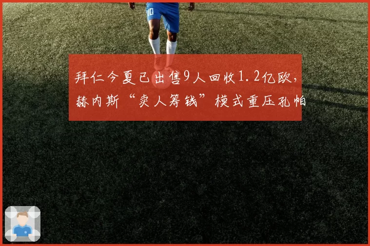 拜仁今夏已出售9人回收1.2亿欧，赫内斯“卖人筹钱”模式重压孔帕尼