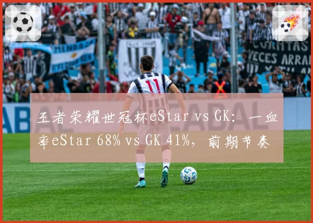 王者荣耀世冠杯eStar vs GK：一血率eStar 68% vs GK 41%，前期节奏掌控力对比