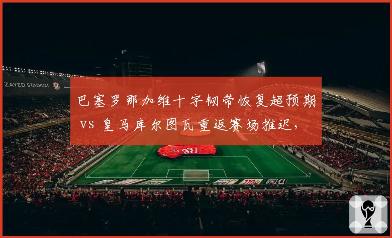 巴塞罗那加维十字韧带恢复超预期 vs 皇马库尔图瓦重返赛场推迟，西班牙德比门将复出时间差对比