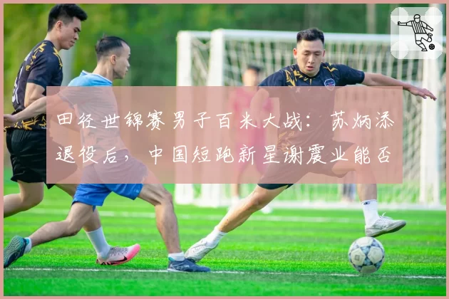 田径世锦赛男子百米大战：苏炳添退役后，中国短跑新星谢震业能否突围？