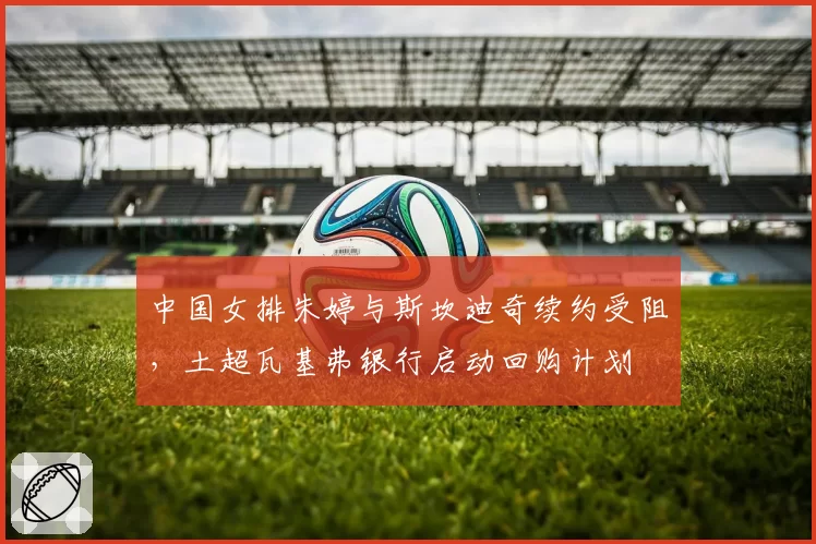中国女排朱婷与斯坎迪奇续约受阻，土超瓦基弗银行启动回购计划