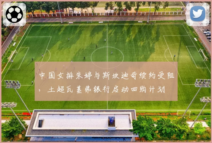 中国女排朱婷与斯坎迪奇续约受阻，土超瓦基弗银行启动回购计划
