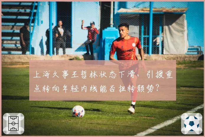 上海久事王哲林状态下滑，引援重点转向年轻内线能否扭转颓势？