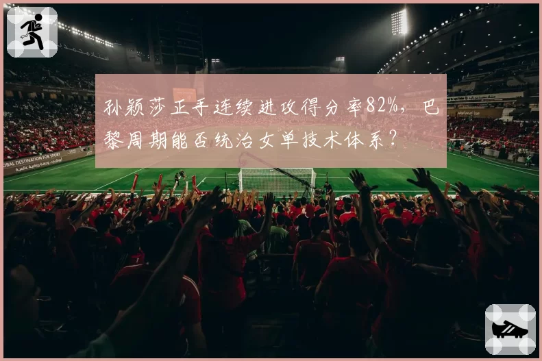 孙颖莎正手连续进攻得分率82%，巴黎周期能否统治女单技术体系？