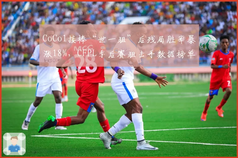CoCo1接棒“世一狙”后残局胜率暴涨18%，CFPL季后赛狙击手数据榜单全面领跑__br_