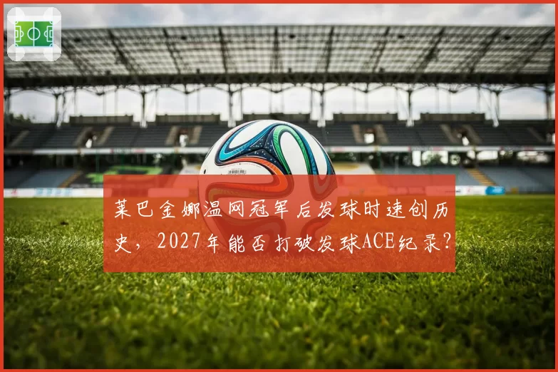 莱巴金娜温网冠军后发球时速创历史，2027年能否打破发球ACE纪录？