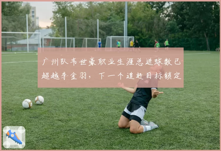广州队韦世豪职业生涯总进球数已超越李金羽，下一个追赶目标锁定郝海东