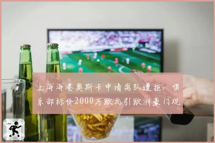 上海海港奥斯卡申请离队遭拒，俱乐部标价2000万欧元引欧洲豪门观望